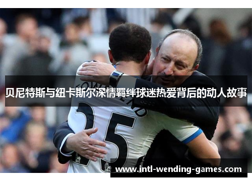 贝尼特斯与纽卡斯尔深情羁绊球迷热爱背后的动人故事