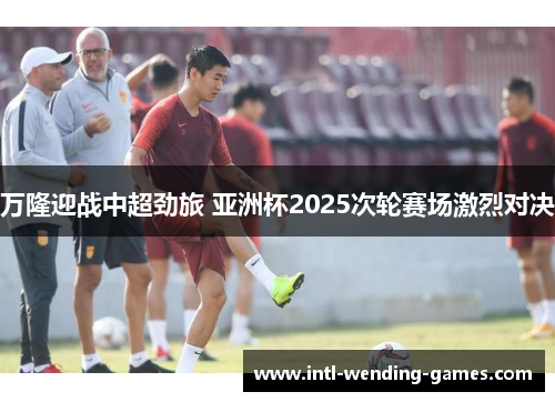 万隆迎战中超劲旅 亚洲杯2025次轮赛场激烈对决
